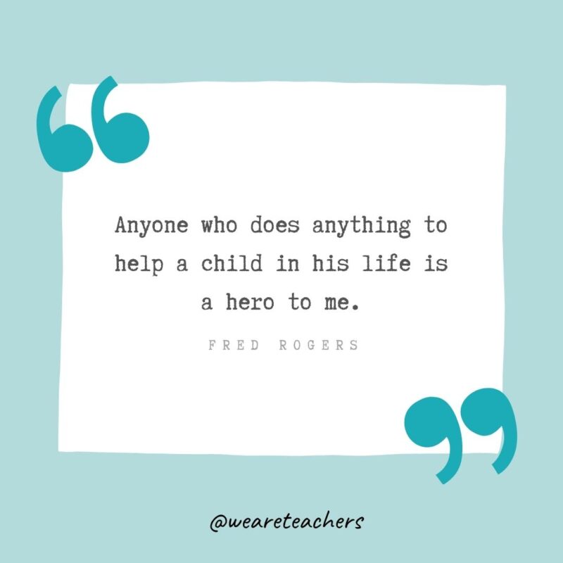 Anyone who does anything to help a child in his life is a hero to me. —Fred Rogers- Teacher Appreciation Quotes