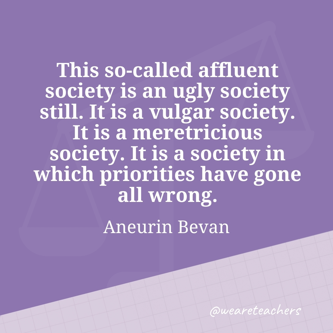 This so-called affluent society is an ugly society still. It is a vulgar society. It is a meretricious society. It is a society in which priorities have gone all wrong. —Aneurin Bevan