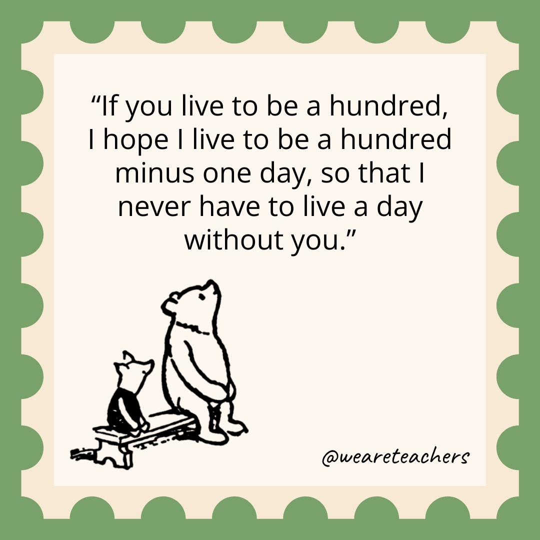 If you live to be a hundred, I hope I live to be a hundred minus one day, so that I never have to live a day without you.