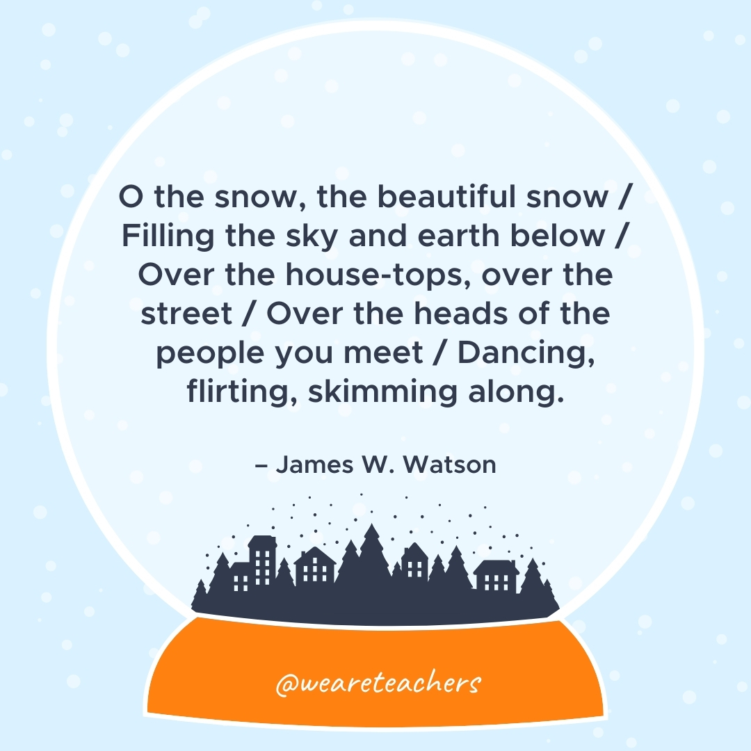 O the snow, the beautiful snow / Filling the sky and earth below / Over the house-tops, over the street / Over the heads of the people you meet / Dancing, flirting, skimming along. – James W. Watson 