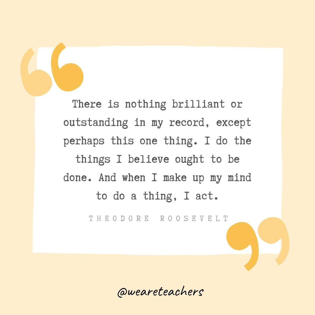 There is nothing brilliant or outstanding in my record, except perhaps this one thing. I do the things I believe ought to be done. And when I make up my mind to do a thing, I act. -Theodore Roosevelt