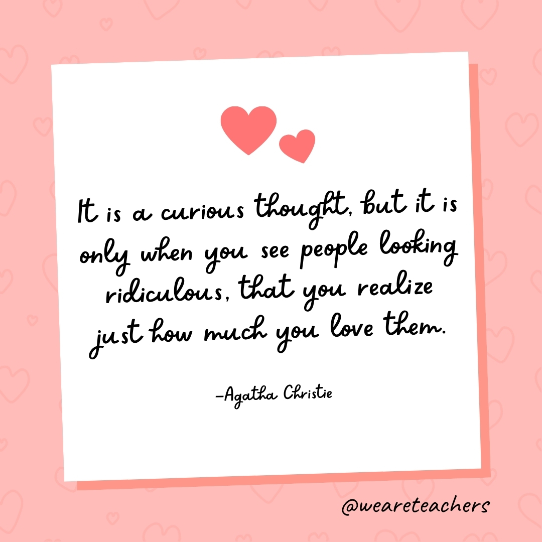 It is a curious thought, but it is only when you see people looking ridiculous, that you realize just how much you love them. —Agatha Christie