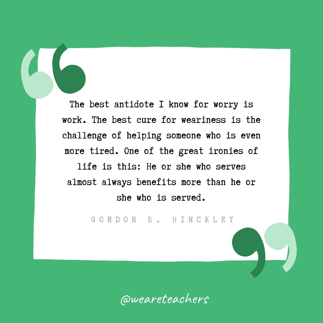 The best antidote I know for worry is work. The best cure for weariness is the challenge of helping someone who is even more tired. One of the great ironies of life is this: He or she who serves almost always benefits more than he or she who is served. -Gordon B. Hinckley- volunteering quotes