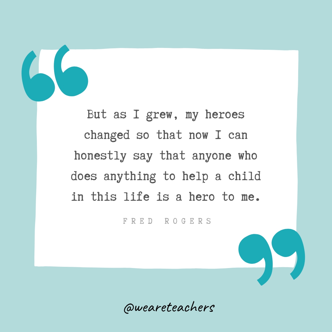 But as I grew, my heroes changed so that now I can honestly say that anyone who does anything to help a child in this life is a hero to me. —Fred Rogers- Teacher Appreciation Quotes
