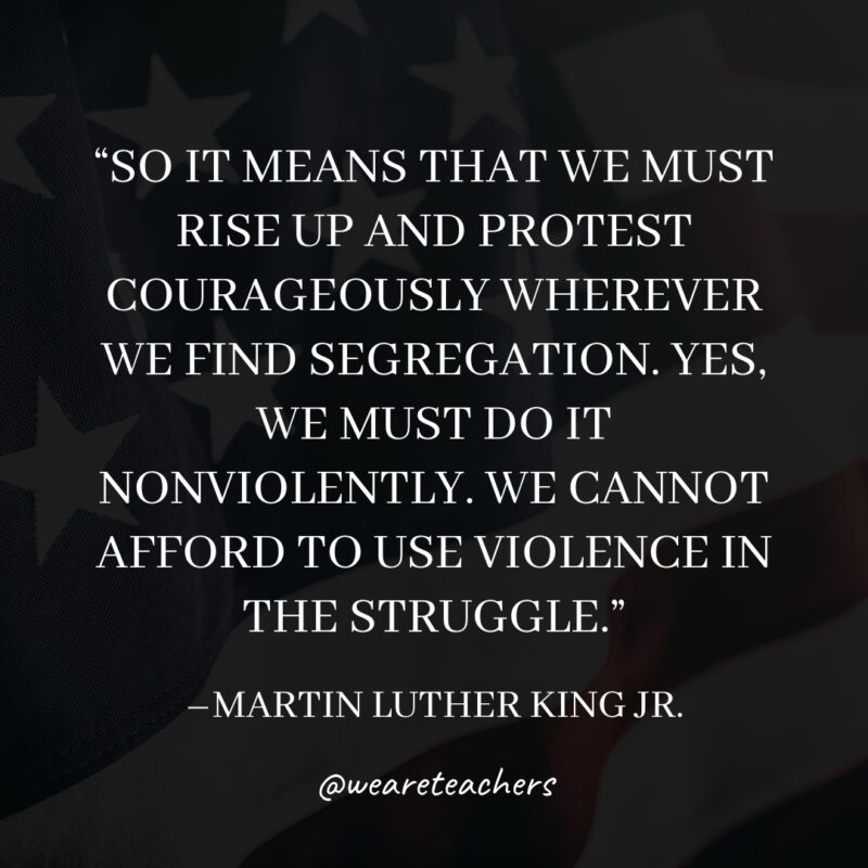 So it means that we must rise up and protest courageously wherever we find segregation. Yes, we must do it nonviolently. We cannot afford to use violence in the struggle.- martin luther king jr. quotes