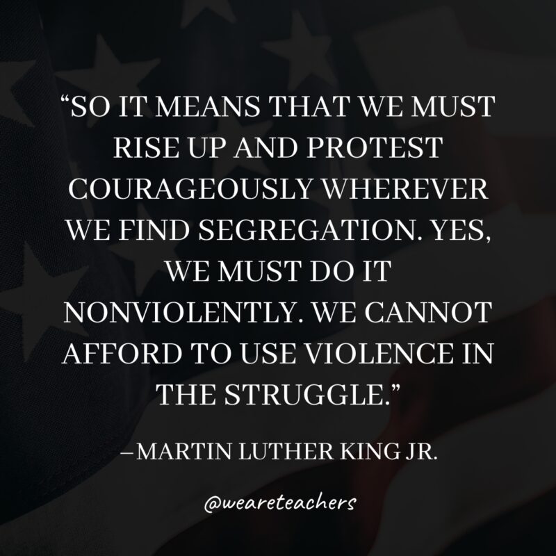 So it means that we must rise up and protest courageously wherever we find segregation. Yes, we must do it nonviolently. We cannot afford to use violence in the struggle.