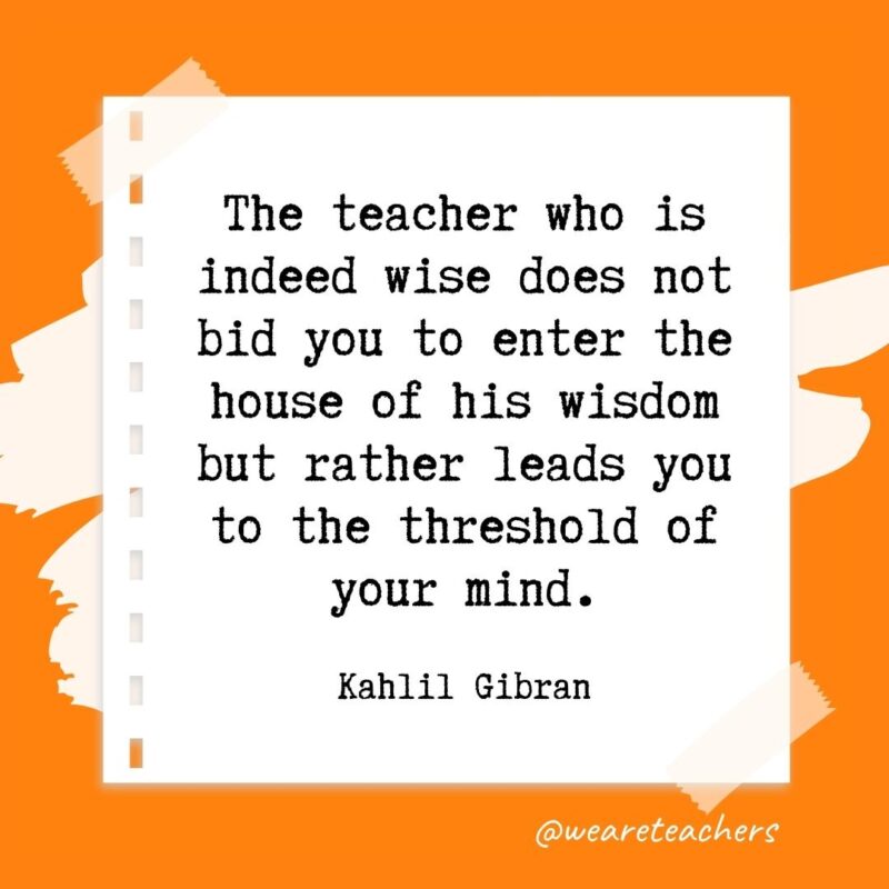 The teacher who is indeed wise does not bid you to enter the house of his wisdom but rather leads you to the threshold of your mind. —Kahlil Gibran- retirement quotes for teachers