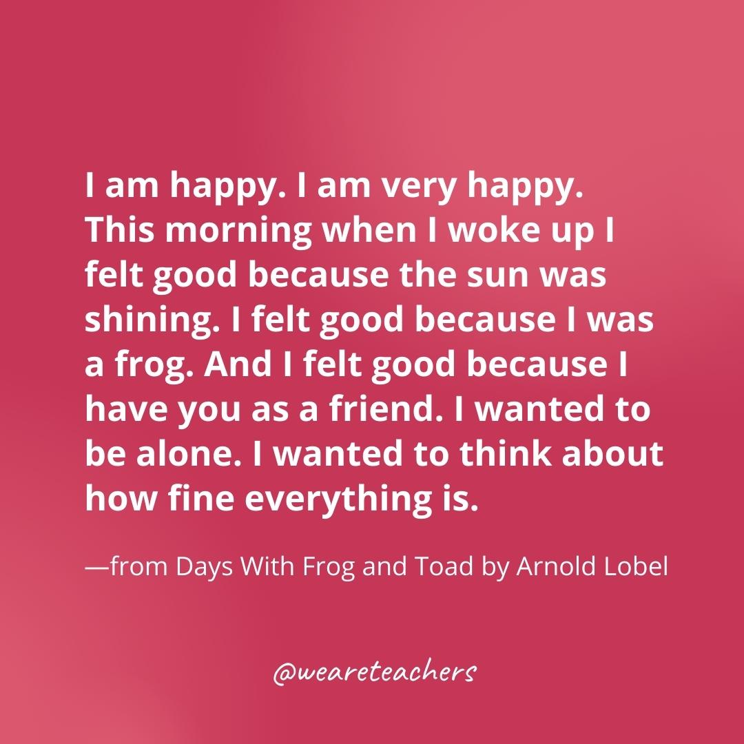 I am happy. I am very happy. This morning when I woke up I felt good because the sun was shining. I felt good because I was a frog. And I felt good because I have you as a friend. I wanted to be alone. I wanted to think about how fine everything is. —from Days With Frog and Toad by Arnold Lobel