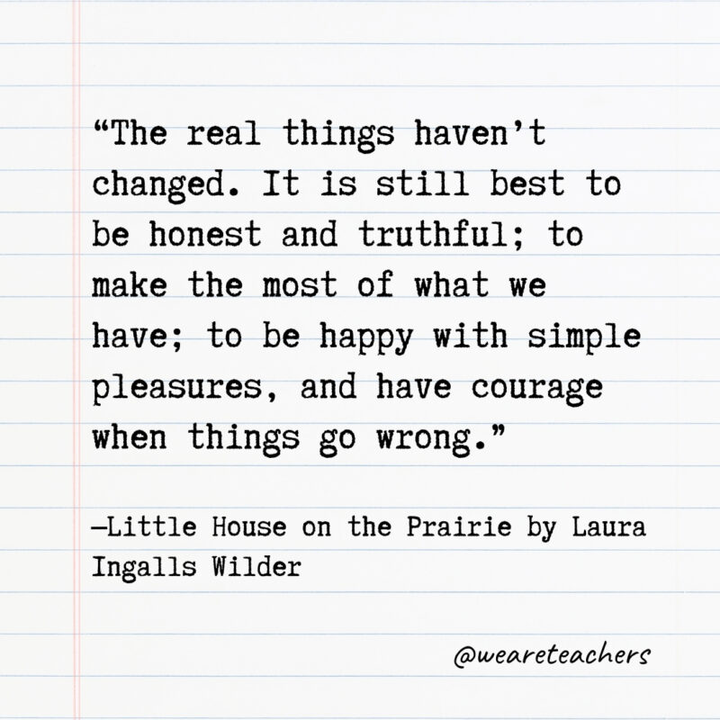 The real things haven’t changed. It is still best to be honest and truthful; to make the most of what we have; to be happy with simple pleasures, and have courage when things go wrong.