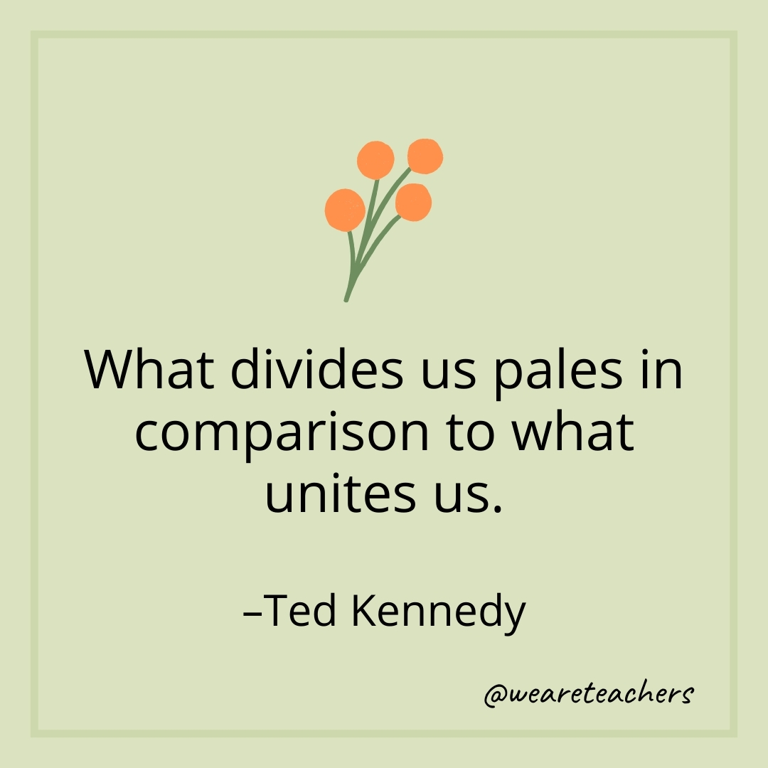What divides us pales in comparison to what unites us. – Ted Kennedy