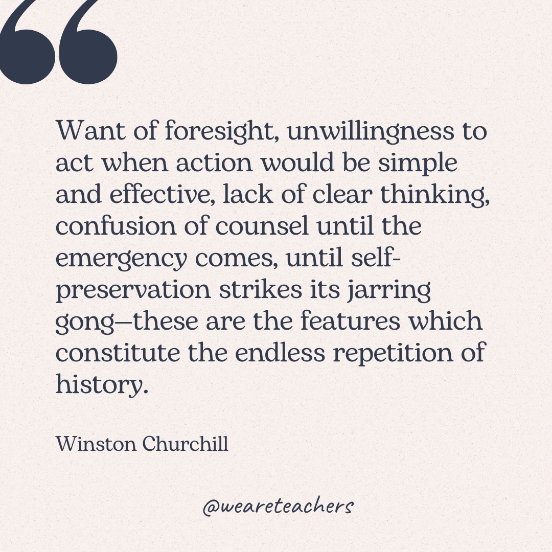 Want of foresight, unwillingness to act when action would be simple and effective, lack of clear thinking, confusion of counsel until the emergency comes, until self-preservation strikes its jarring gong—these are the features which constitute the endless repetition of history. -Winston Churchill