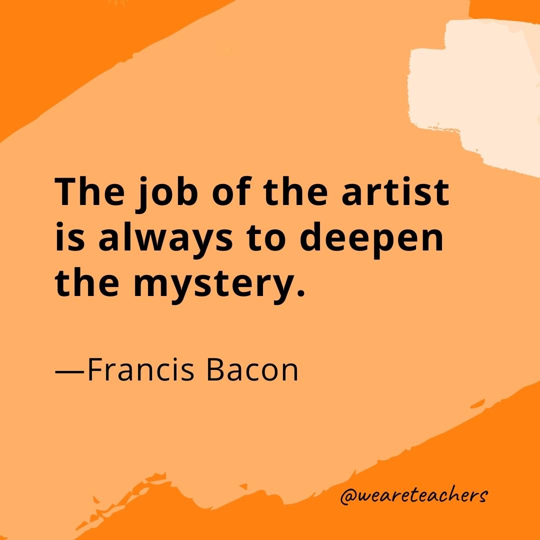 The job of the artist is always to deepen the mystery. —Francis Bacon