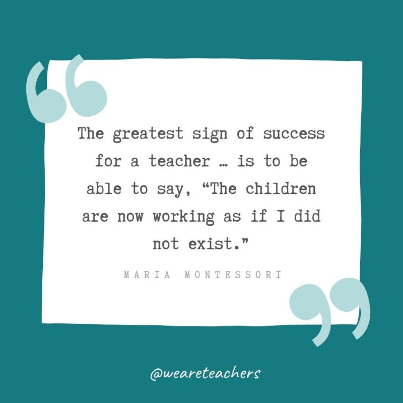 The greatest sign of success for a teacher ...  is to be able to say, “The children are now working as if I did not exist.” —Maria Montessori