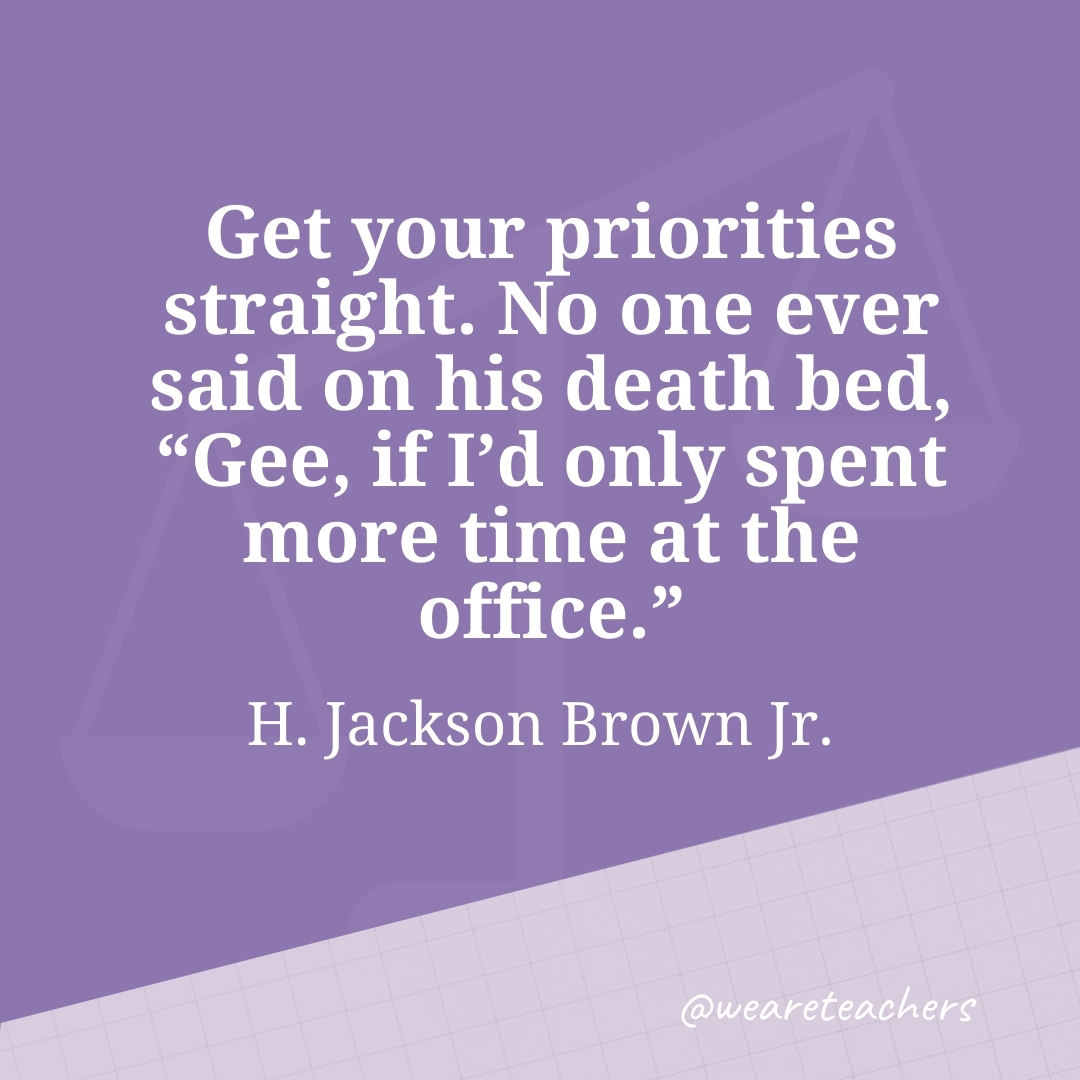 Get your priorities straight. No one ever said on his death bed, "Gee, if I'd only spent more time at the office." —H. Jackson Brown Jr.