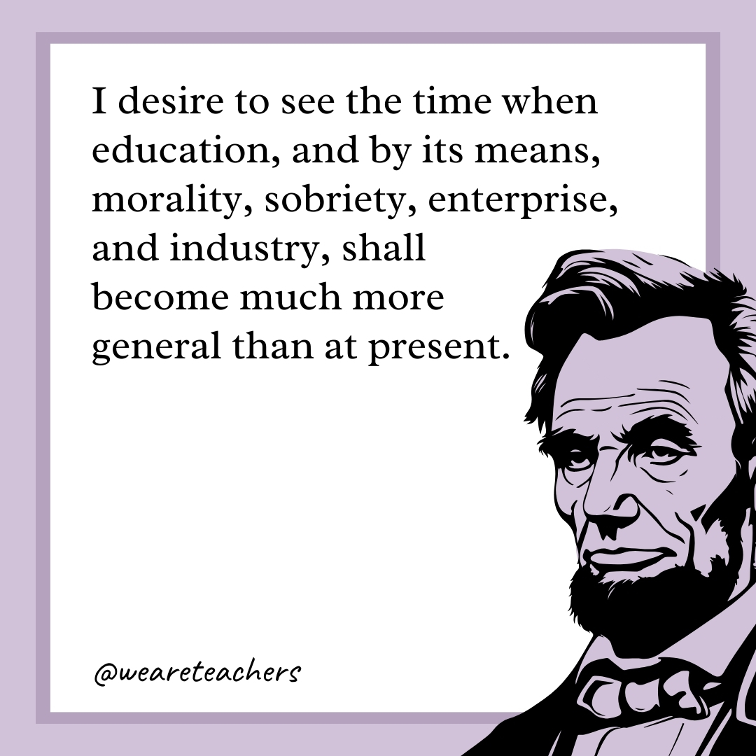 I desire to see the time when education, and by its means, morality, sobriety, enterprise, and industry, shall become much more general than at present. 