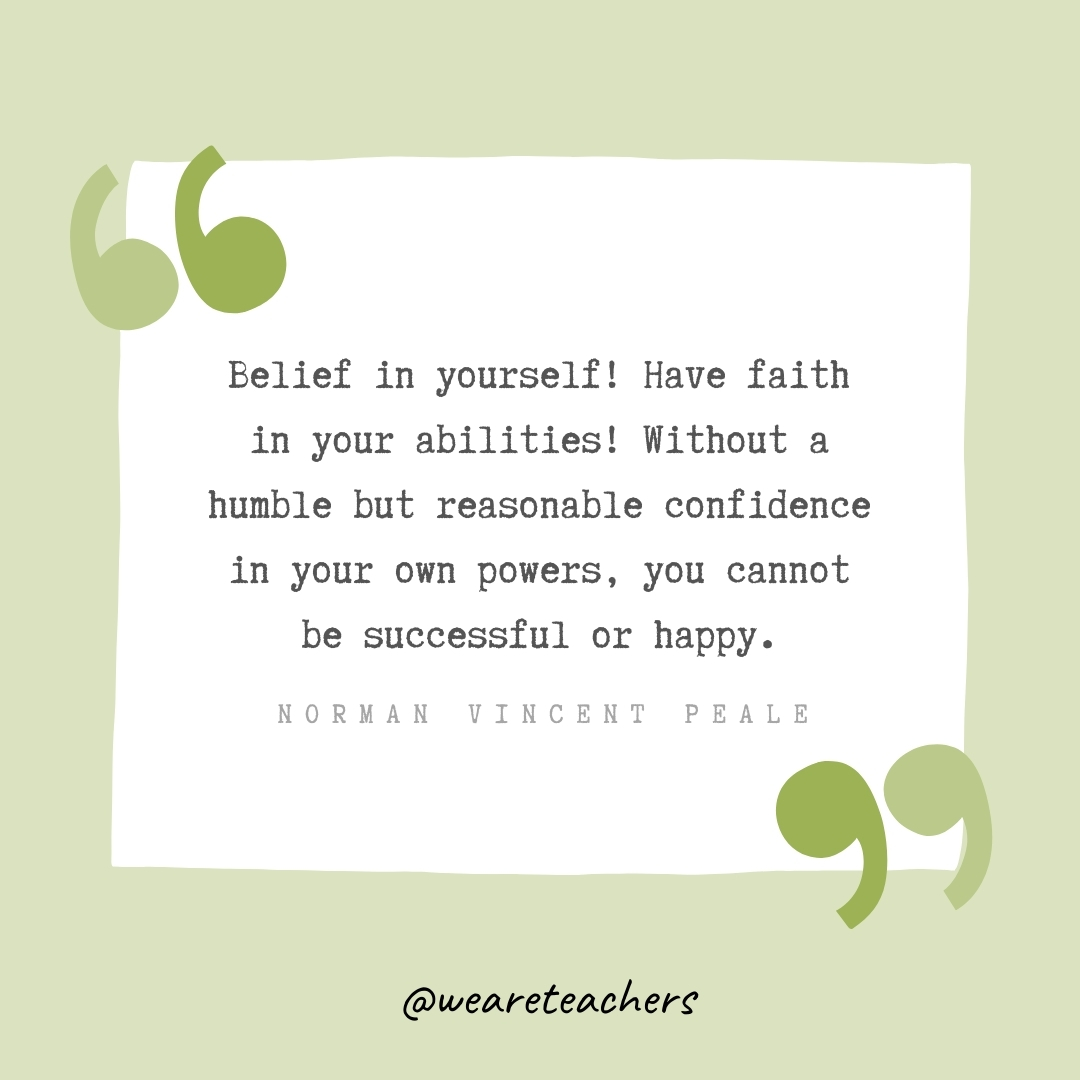 Belief in yourself! Have faith in your abilities! Without a humble but reasonable confidence in your own powers, you cannot be successful or happy. -Norman Vincent Peale