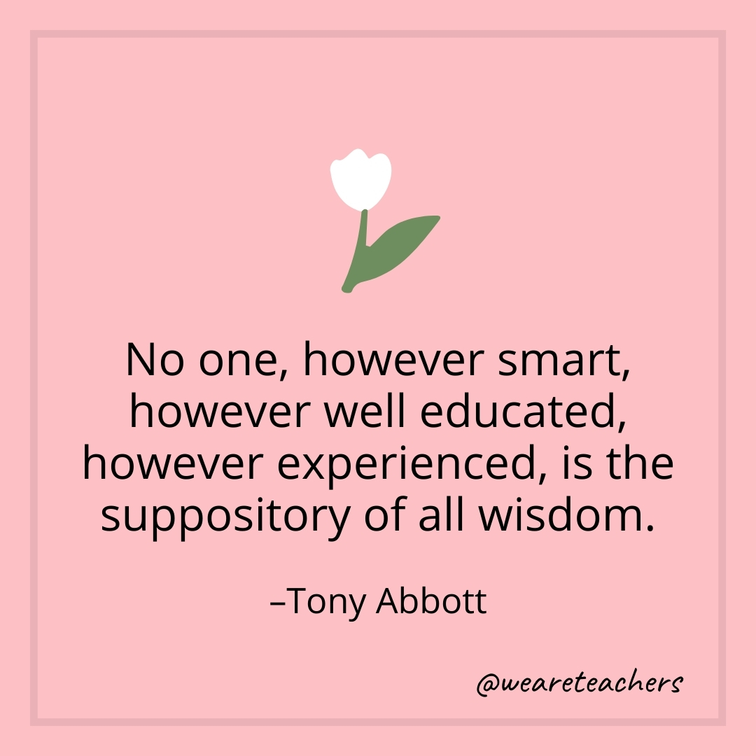 No one, however smart, however well educated, however experienced, is the suppository of all wisdom. – Tony Abbott