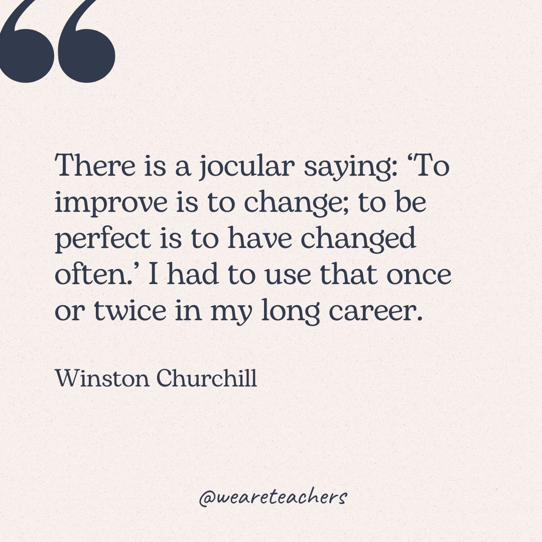There is a jocular saying: ‘To improve is to change; to be perfect is to have changed often.’ I had to use that once or twice in my long career. -Winston Churchill