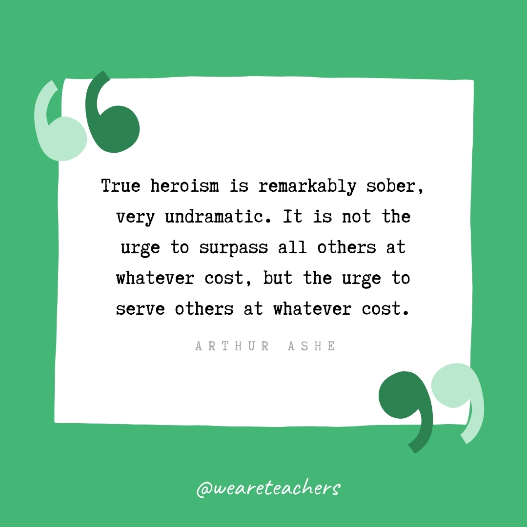 True heroism is remarkably sober, very undramatic. It is not the urge to surpass all others at whatever cost, but the urge to serve others at whatever cost. -Arthur Ashe