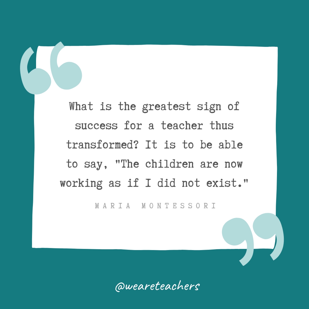 What is the greatest sign of success for a teacher thus transformed? It is to be able to say, "The children are now working as if I did not exist." —Maria Montessori 
