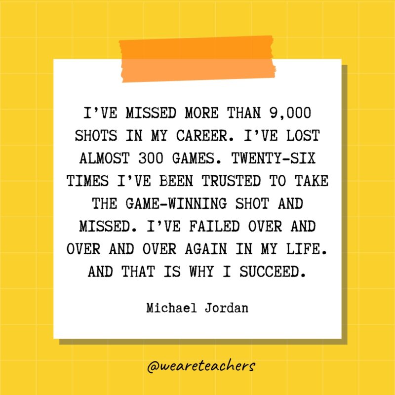 I’ve missed more than 9,000 shots in my career. I’ve lost almost 300 games. Twenty-six times I’ve been trusted to take the game-winning shot and missed. I’ve failed over and over and over again in my life. And that is why I succeed. - Michael Jordan