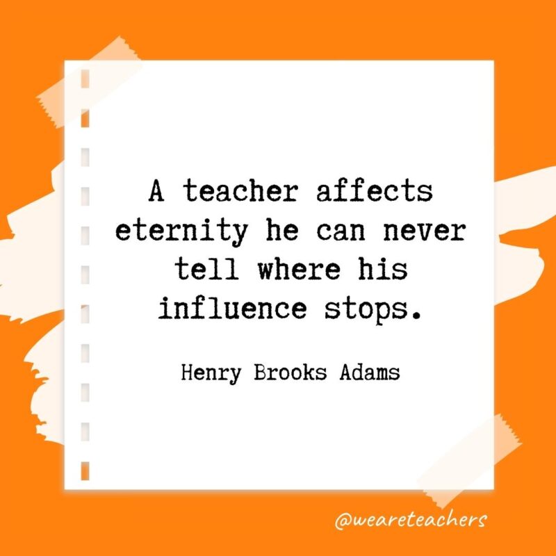 A teacher affects eternity he can never tell where his influence stops. —Henry Brooks Adams
