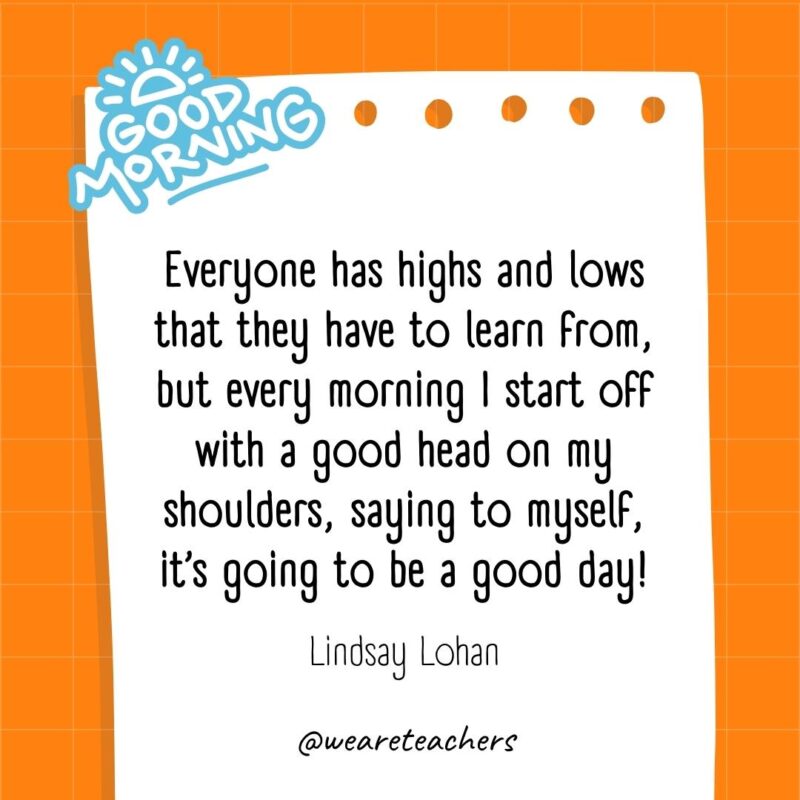 Everyone has highs and lows that they have to learn from, but every morning I start off with a good head on my shoulders, saying to myself, it’s going to be a good day! ― Lindsay Lohan