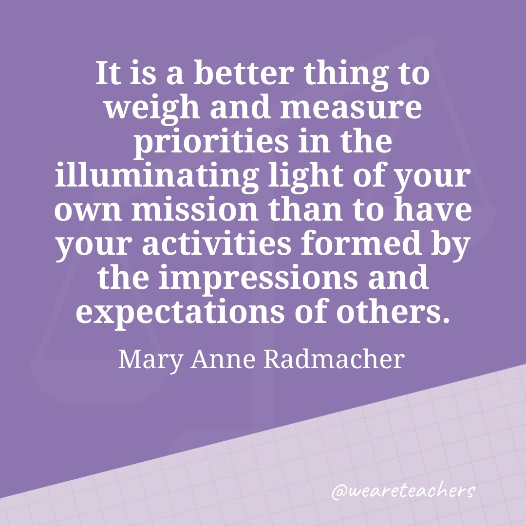 It is a better thing to weigh and measure priorities in the illuminating light of your own mission than to have your activities formed by the impressions and expectations of others. —Mary Anne Radmacher