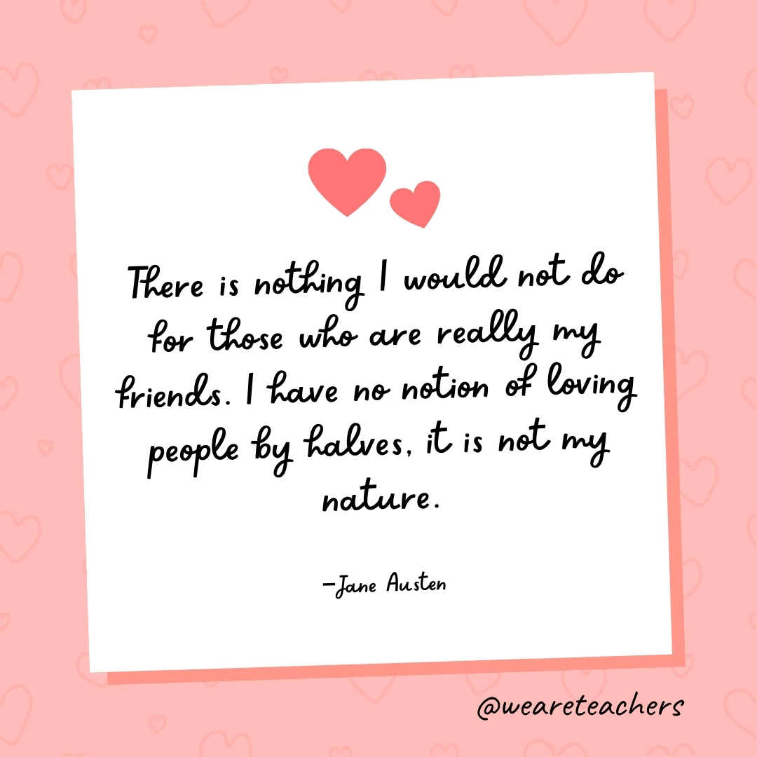 There is nothing I would not do for those who are really my friends. I have no notion of loving people by halves, it is not my nature. —Jane Austen- valentine's day quotes