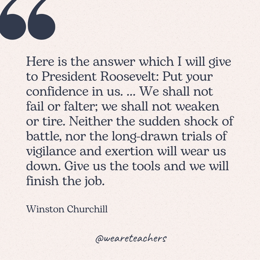 Here is the answer which I will give to President Roosevelt: Put your confidence in us. … We shall not fail or falter; we shall not weaken or tire. Neither the sudden shock of battle, nor the long-drawn trials of vigilance and exertion will wear us down. Give us the tools and we will finish the job. -Winston Churchill