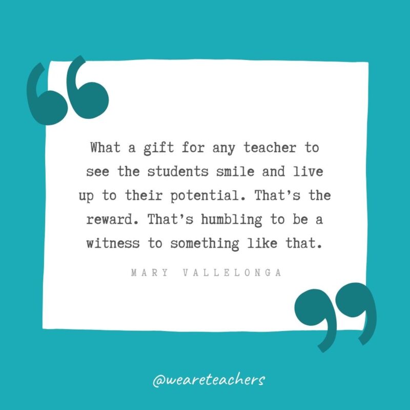 What a gift for any teacher to see the students smile and live up to their potential. That’s the reward. That’s humbling to be a witness to something like that. —Mary Vallelonga