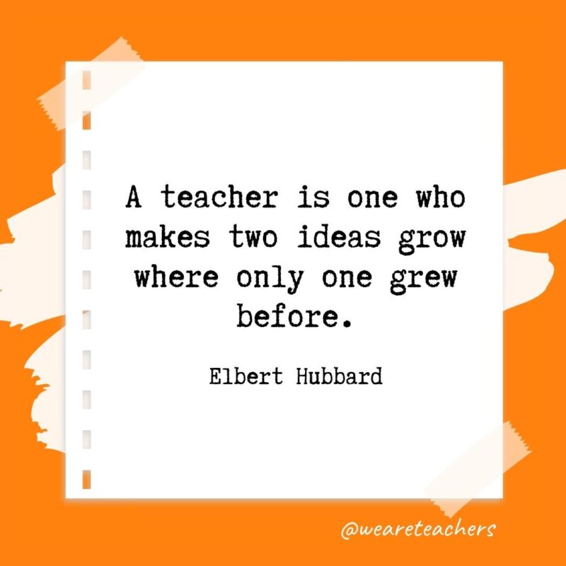 A teacher is one who makes two ideas grow where only one grew before. —Elbert Hubbard