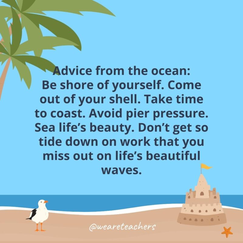 Advice from the ocean: Be shore of yourself. Come out of your shell. Take time to coast. Avoid pier pressure. Sea life’s beauty. Don’t get so tide down on work that you miss out on life’s beautiful waves.