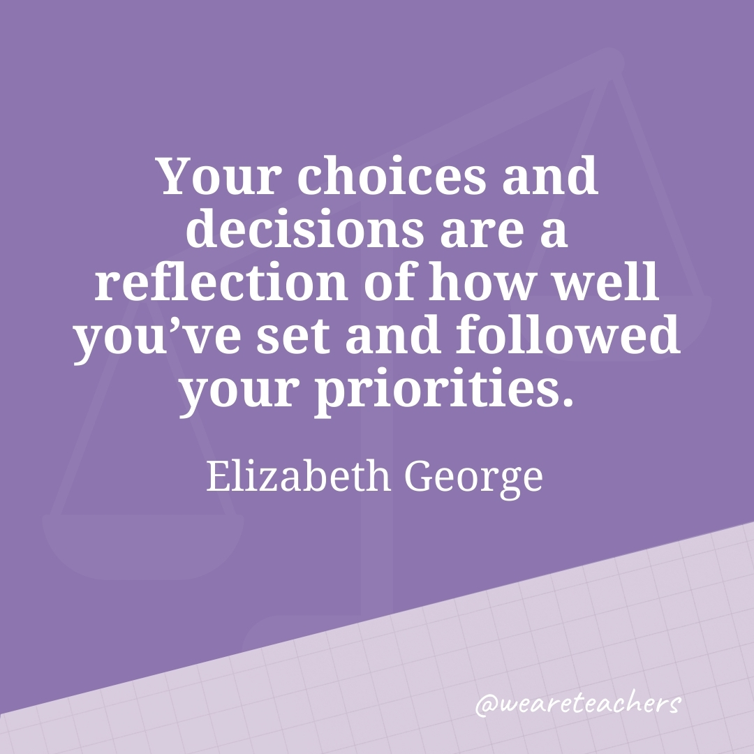 Your choices and decisions are a reflection of how well you've set and followed your priorities. —Elizabeth George