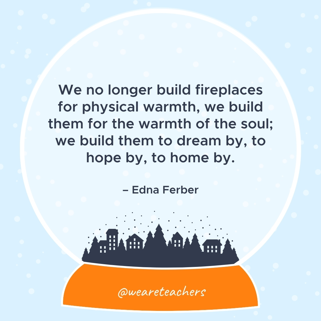 We no longer build fireplaces for physical warmth, we build them for the warmth of the soul; we build them to dream by, to hope by, to home by. – Edna Ferber