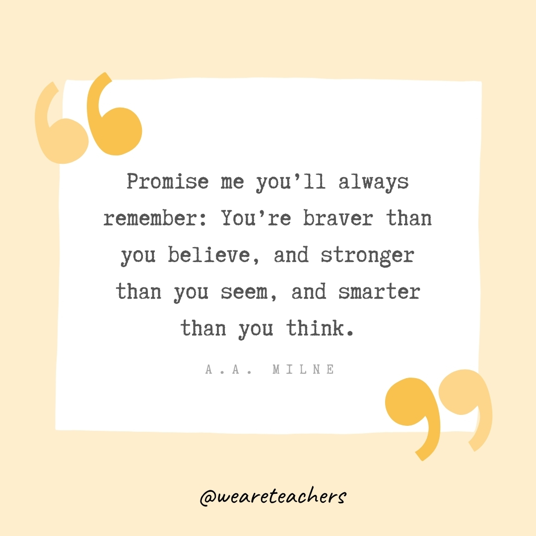 Promise me you’ll always remember: You’re braver than you believe, and stronger than you seem, and smarter than you think. -A.A. Milne  