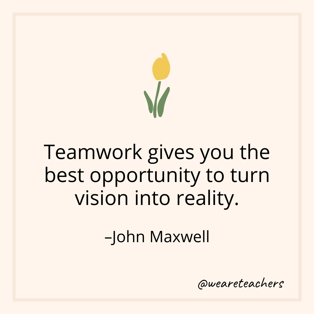Teamwork gives you the best opportunity to turn vision into reality. – John Maxwell