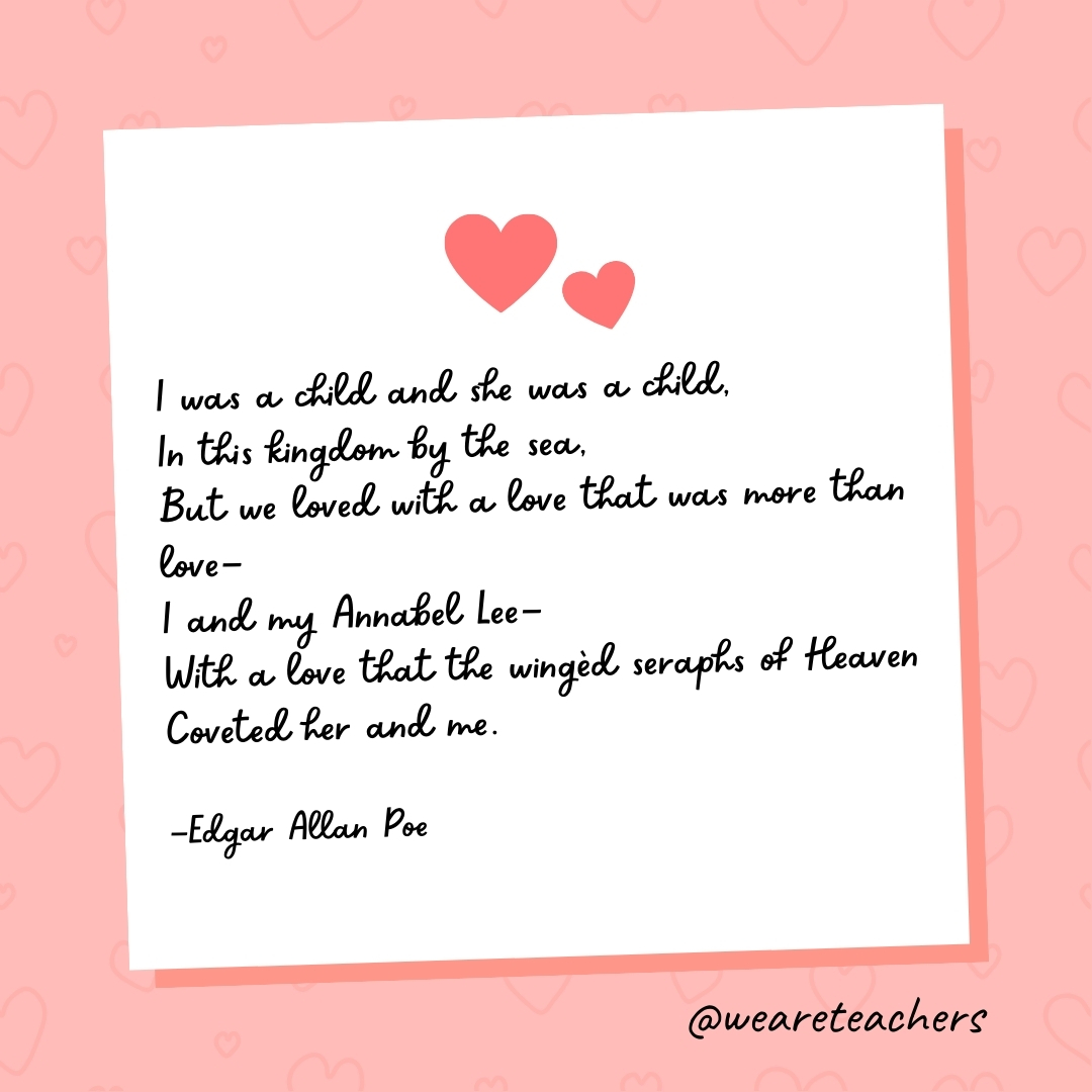 I was a child and she was a child, In this kingdom by the sea, But we loved with a love that was more than love— I and my Annabel Lee— With a love that the wingèd seraphs of Heaven Coveted her and me. —Edgar Allan Poe- valentine's day quotes