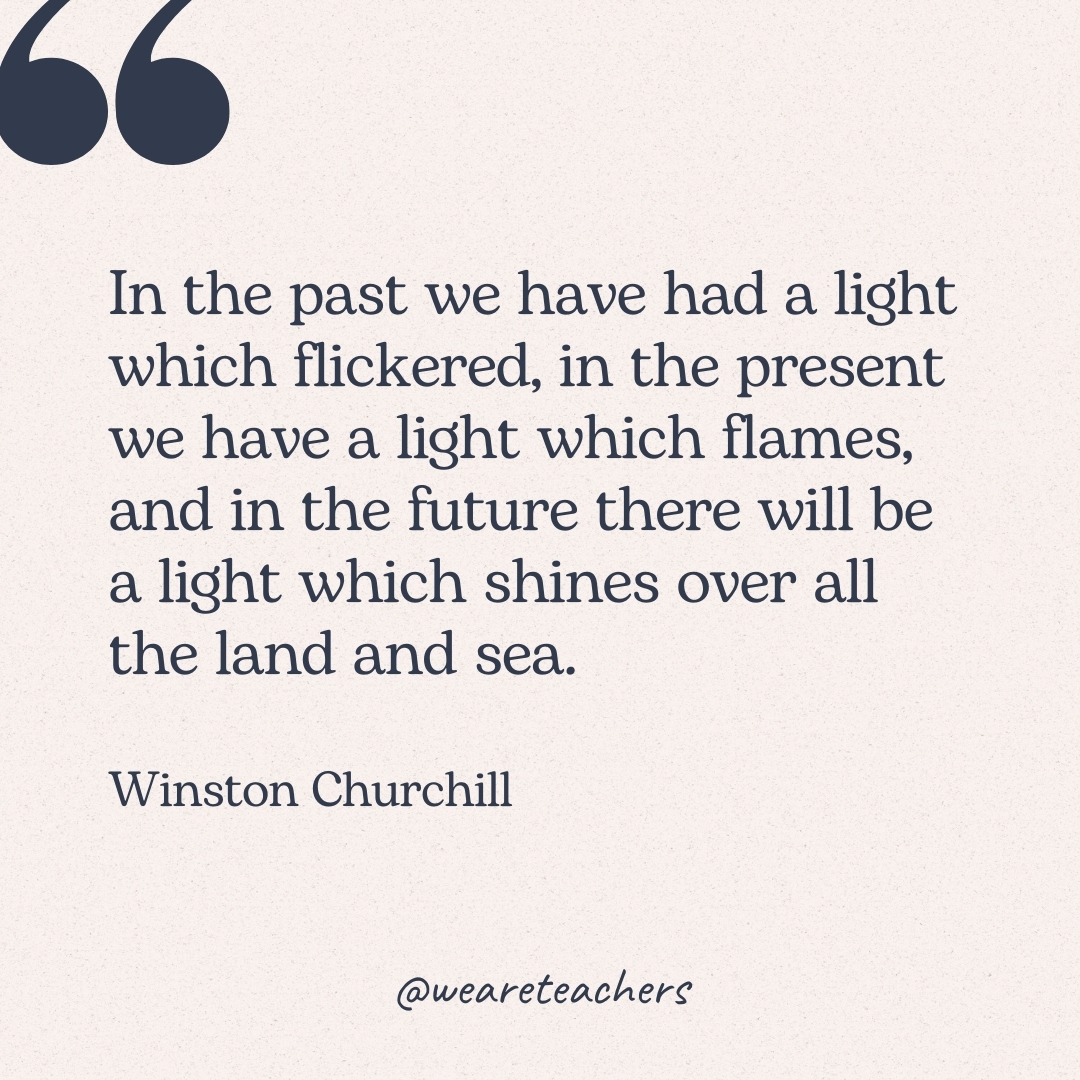 In the past we have had a light which flickered, in the present we have a light which flames, and in the future there will be a light which shines over all the land and sea. -Winston Churchill