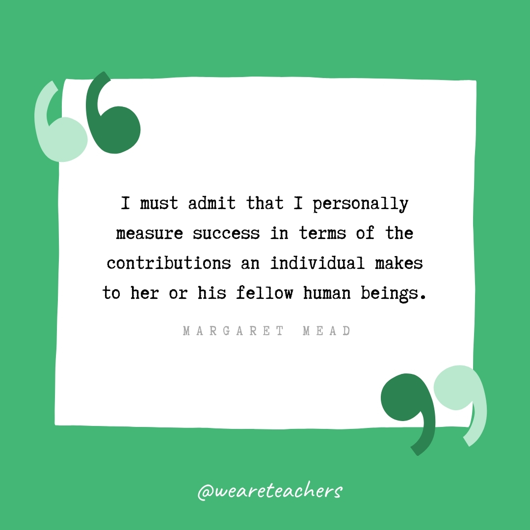 I must admit that I personally measure success in terms of the contributions an individual makes to her or his fellow human beings. -Margaret Mead