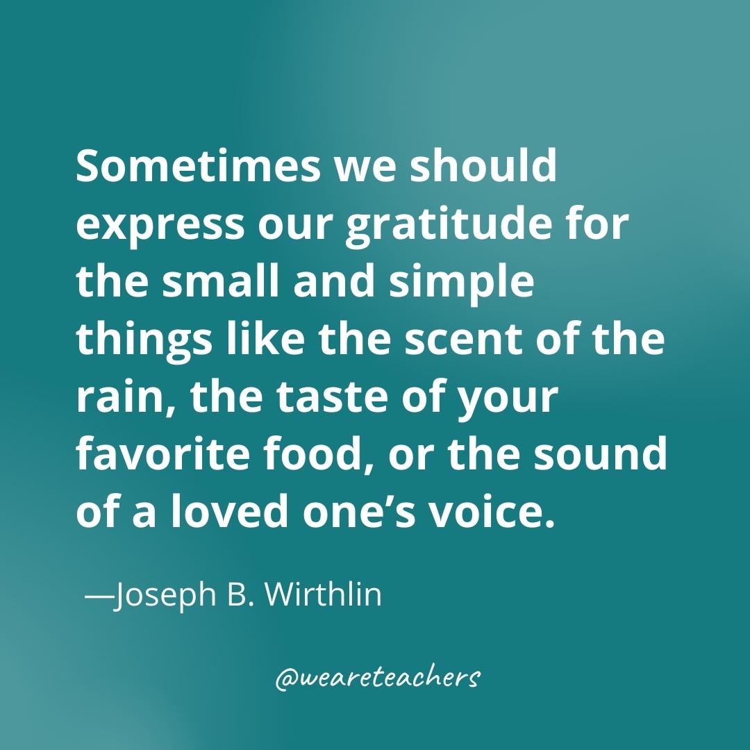 Sometimes we should express our gratitude for the small and simple things like the scent of the rain, the taste of your favorite food, or the sound of a loved one’s voice. —Joseph B. Wirthlin