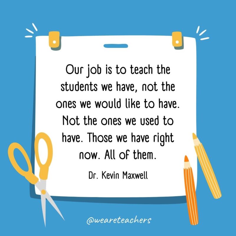 Our job is to teach the students we have, not the ones we would like to have. Not the ones we used to have. Those we have right now. All of them. —Dr. Kevin Maxwell- back to school quotes
