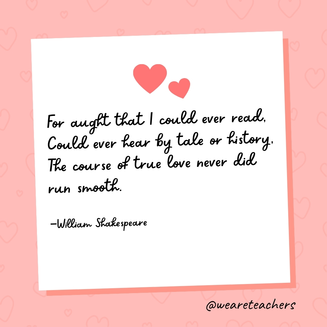 For aught that I could ever read, Could ever hear by tale or history, The course of true love never did run smooth. —William Shakespeare- valentine's day quotes