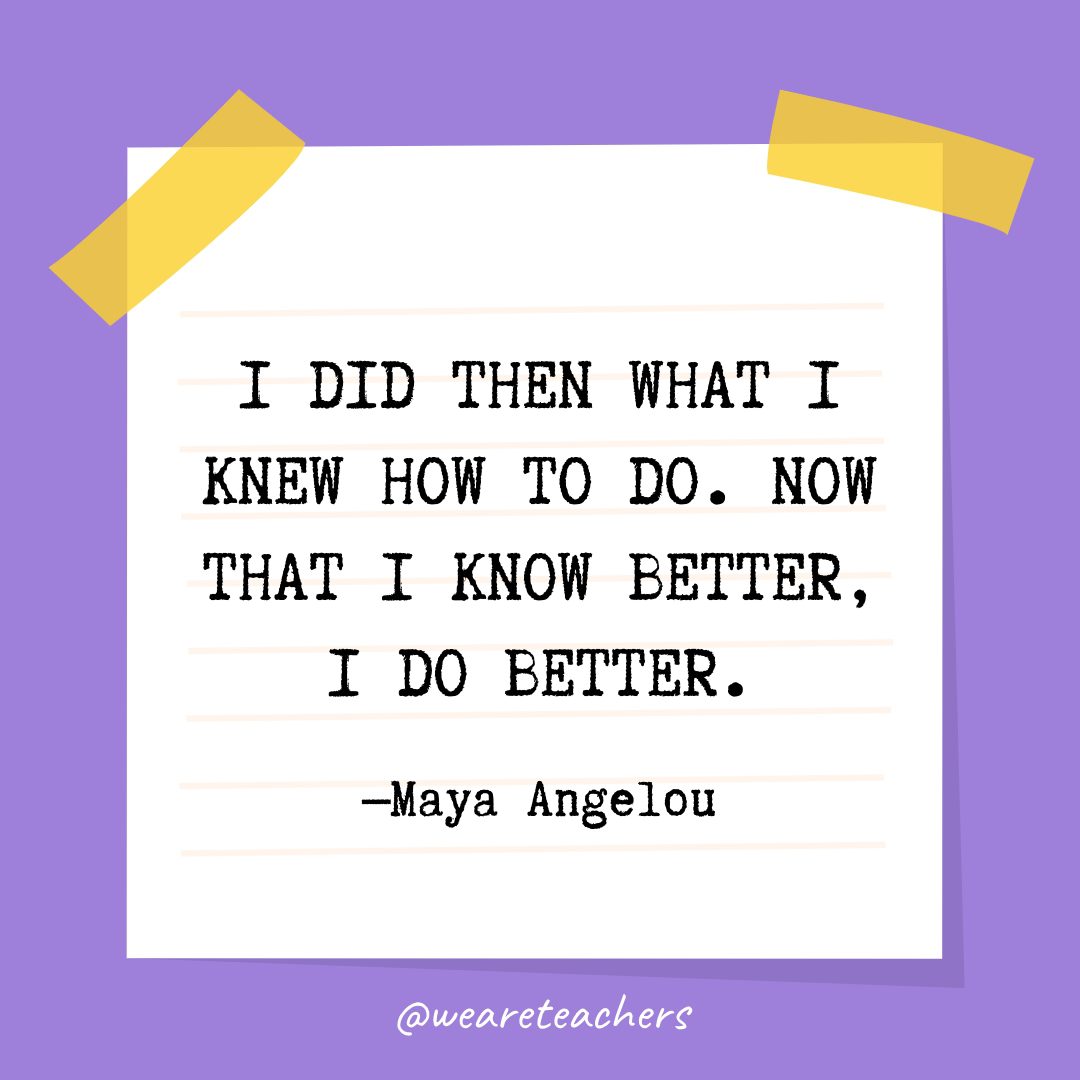 “I did then what I knew how to do. Now that I know better, I do better.” —Maya Angelou
