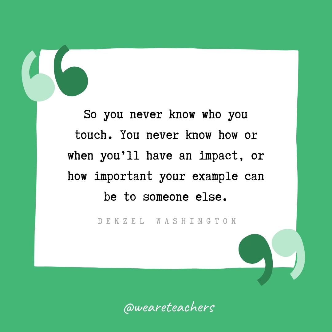 So you never know who you touch. You never know how or when you'll have an impact, or how important your example can be to someone else. -Denzel Washington- volunteering quotes