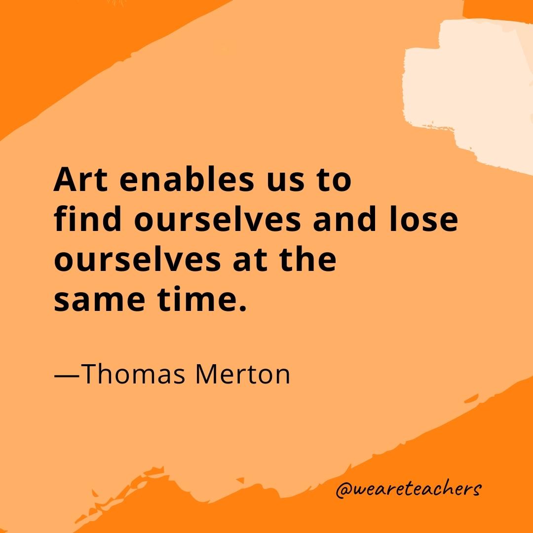 Art enables us to find ourselves and lose ourselves at the same time. —Thomas Merton