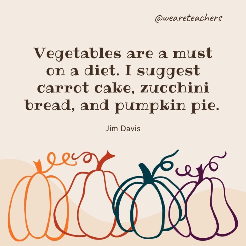 Vegetables are a must on a diet. I suggest carrot cake, zucchini bread, and pumpkin pie. —Jim Davis 