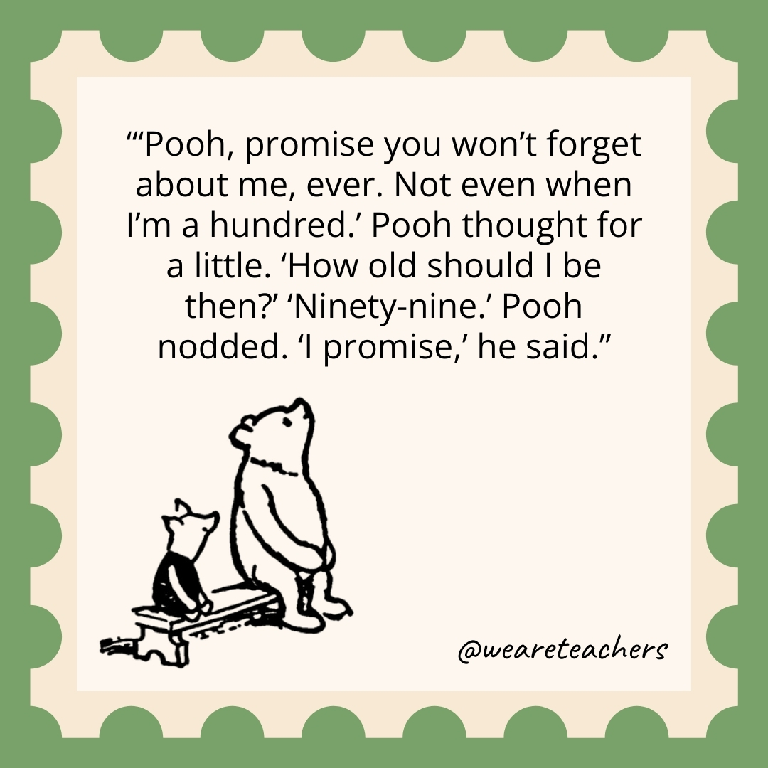 'Pooh, promise you won't forget about me, ever. Not even when I'm a hundred.' Pooh thought for a little. 'How old should I be then?' 'Ninety-nine.' Pooh nodded. 'I promise,' he said.