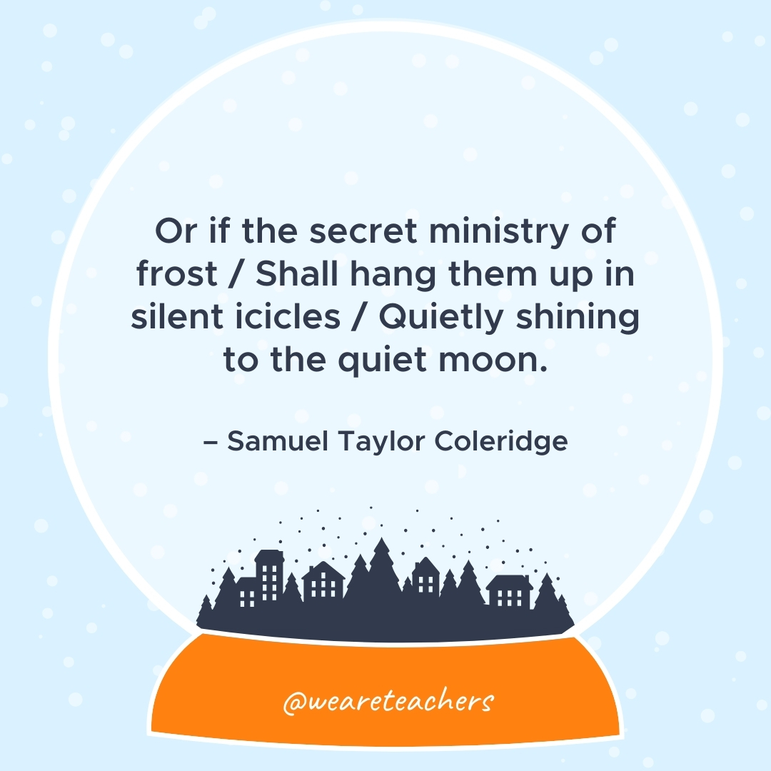 Or if the secret ministry of frost / Shall hang them up in silent icicles / Quietly shining to the quiet moon. – Samuel Taylor Coleridge