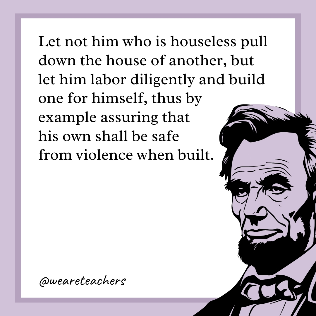 Let not him who is houseless pull down the house of another, but let him labor diligently and build one for himself, thus by example assuring that his own shall be safe from violence when built. 